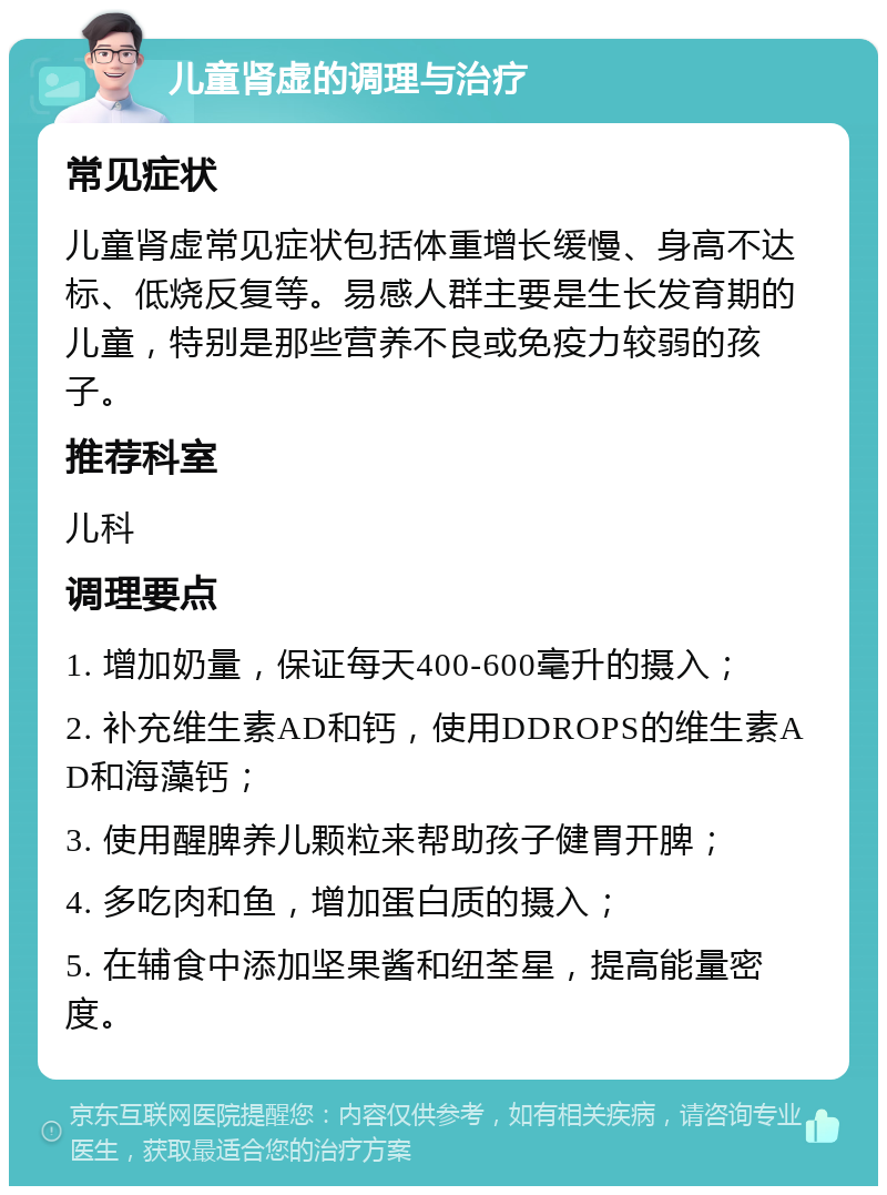 儿童肾虚的调理与治疗 常见症状 儿童肾虚常见症状包括体重增长缓慢、身高不达标、低烧反复等。易感人群主要是生长发育期的儿童，特别是那些营养不良或免疫力较弱的孩子。 推荐科室 儿科 调理要点 1. 增加奶量，保证每天400-600毫升的摄入； 2. 补充维生素AD和钙，使用DDROPS的维生素AD和海藻钙； 3. 使用醒脾养儿颗粒来帮助孩子健胃开脾； 4. 多吃肉和鱼，增加蛋白质的摄入； 5. 在辅食中添加坚果酱和纽荃星，提高能量密度。