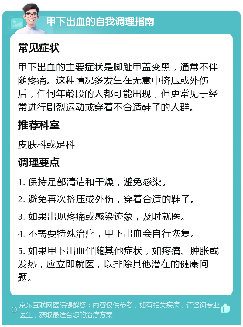 甲下出血的自我调理指南 常见症状 甲下出血的主要症状是脚趾甲盖变黑，通常不伴随疼痛。这种情况多发生在无意中挤压或外伤后，任何年龄段的人都可能出现，但更常见于经常进行剧烈运动或穿着不合适鞋子的人群。 推荐科室 皮肤科或足科 调理要点 1. 保持足部清洁和干燥，避免感染。 2. 避免再次挤压或外伤，穿着合适的鞋子。 3. 如果出现疼痛或感染迹象，及时就医。 4. 不需要特殊治疗，甲下出血会自行恢复。 5. 如果甲下出血伴随其他症状，如疼痛、肿胀或发热，应立即就医，以排除其他潜在的健康问题。