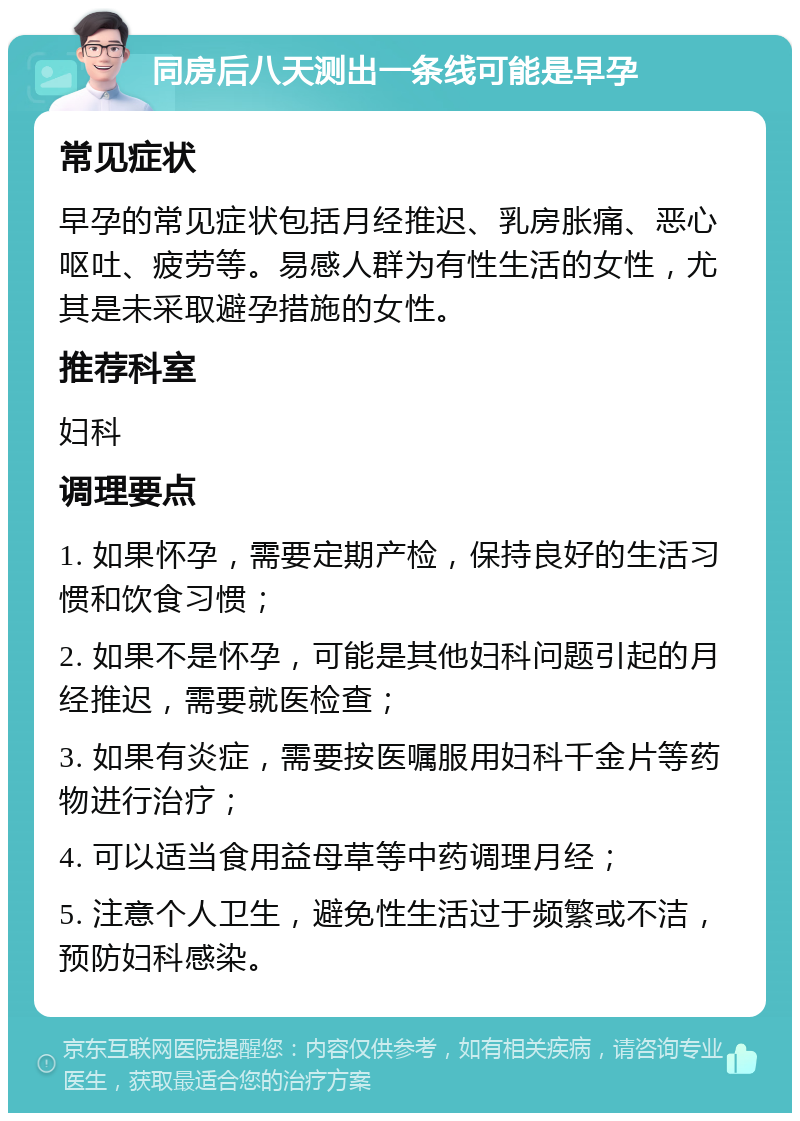 同房后八天测出一条线可能是早孕 常见症状 早孕的常见症状包括月经推迟、乳房胀痛、恶心呕吐、疲劳等。易感人群为有性生活的女性，尤其是未采取避孕措施的女性。 推荐科室 妇科 调理要点 1. 如果怀孕，需要定期产检，保持良好的生活习惯和饮食习惯； 2. 如果不是怀孕，可能是其他妇科问题引起的月经推迟，需要就医检查； 3. 如果有炎症，需要按医嘱服用妇科千金片等药物进行治疗； 4. 可以适当食用益母草等中药调理月经； 5. 注意个人卫生，避免性生活过于频繁或不洁，预防妇科感染。