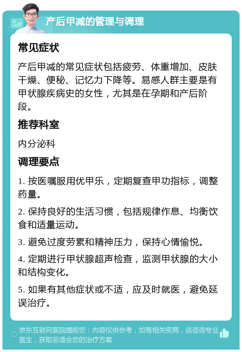 产后甲减的管理与调理 常见症状 产后甲减的常见症状包括疲劳、体重增加、皮肤干燥、便秘、记忆力下降等。易感人群主要是有甲状腺疾病史的女性，尤其是在孕期和产后阶段。 推荐科室 内分泌科 调理要点 1. 按医嘱服用优甲乐，定期复查甲功指标，调整药量。 2. 保持良好的生活习惯，包括规律作息、均衡饮食和适量运动。 3. 避免过度劳累和精神压力，保持心情愉悦。 4. 定期进行甲状腺超声检查，监测甲状腺的大小和结构变化。 5. 如果有其他症状或不适，应及时就医，避免延误治疗。