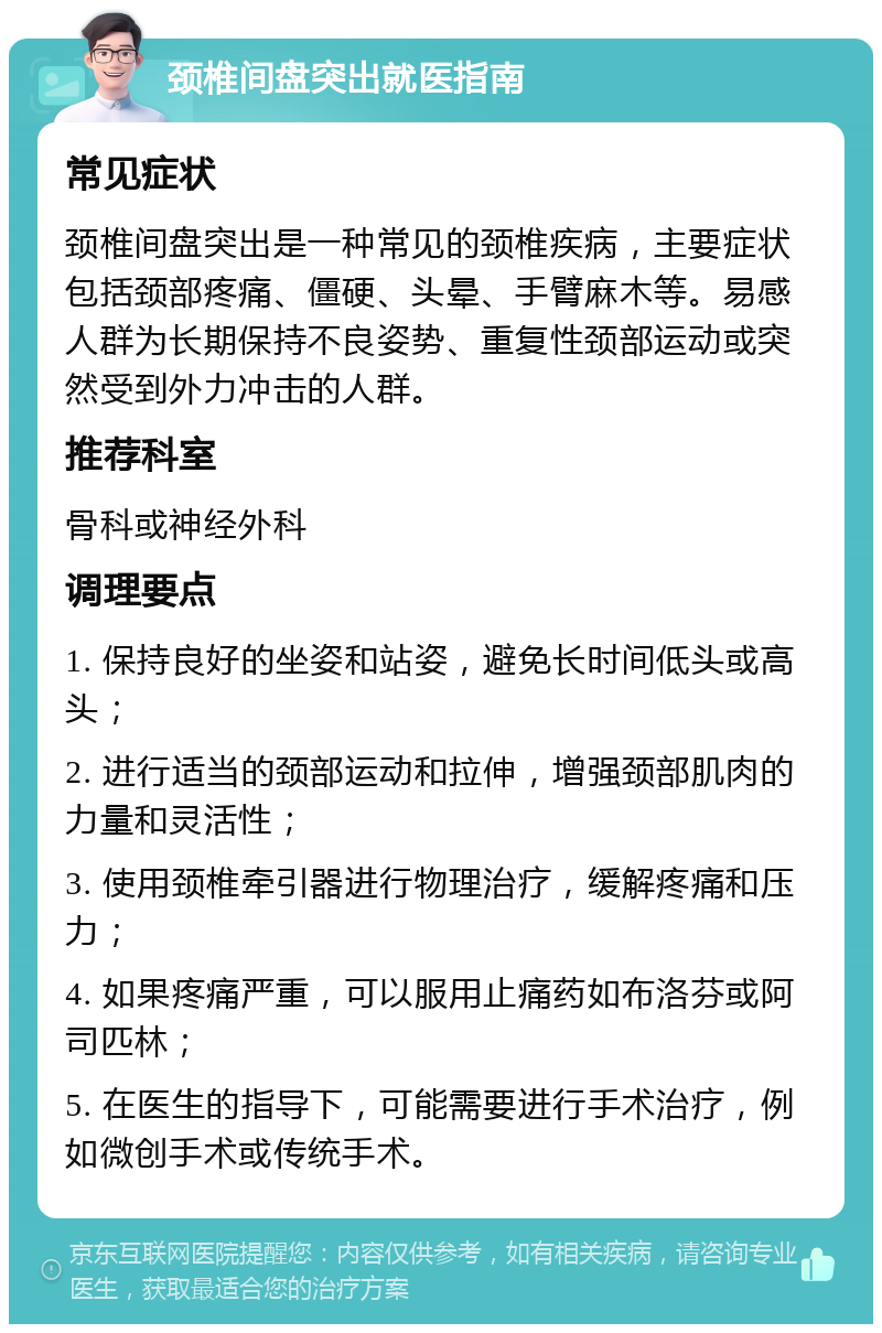 颈椎间盘突出就医指南 常见症状 颈椎间盘突出是一种常见的颈椎疾病，主要症状包括颈部疼痛、僵硬、头晕、手臂麻木等。易感人群为长期保持不良姿势、重复性颈部运动或突然受到外力冲击的人群。 推荐科室 骨科或神经外科 调理要点 1. 保持良好的坐姿和站姿，避免长时间低头或高头； 2. 进行适当的颈部运动和拉伸，增强颈部肌肉的力量和灵活性； 3. 使用颈椎牵引器进行物理治疗，缓解疼痛和压力； 4. 如果疼痛严重，可以服用止痛药如布洛芬或阿司匹林； 5. 在医生的指导下，可能需要进行手术治疗，例如微创手术或传统手术。