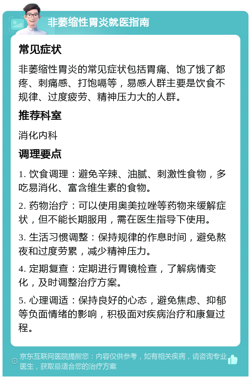 非萎缩性胃炎就医指南 常见症状 非萎缩性胃炎的常见症状包括胃痛、饱了饿了都疼、刺痛感、打饱嗝等，易感人群主要是饮食不规律、过度疲劳、精神压力大的人群。 推荐科室 消化内科 调理要点 1. 饮食调理：避免辛辣、油腻、刺激性食物，多吃易消化、富含维生素的食物。 2. 药物治疗：可以使用奥美拉唑等药物来缓解症状，但不能长期服用，需在医生指导下使用。 3. 生活习惯调整：保持规律的作息时间，避免熬夜和过度劳累，减少精神压力。 4. 定期复查：定期进行胃镜检查，了解病情变化，及时调整治疗方案。 5. 心理调适：保持良好的心态，避免焦虑、抑郁等负面情绪的影响，积极面对疾病治疗和康复过程。