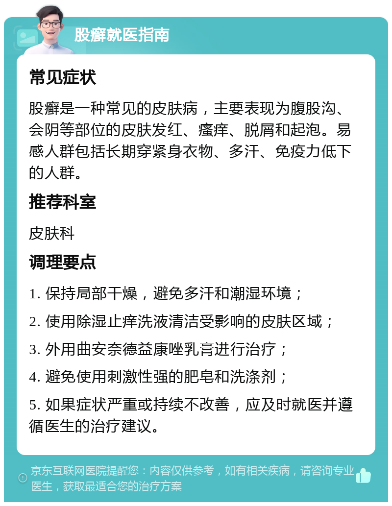 股癣就医指南 常见症状 股癣是一种常见的皮肤病，主要表现为腹股沟、会阴等部位的皮肤发红、瘙痒、脱屑和起泡。易感人群包括长期穿紧身衣物、多汗、免疫力低下的人群。 推荐科室 皮肤科 调理要点 1. 保持局部干燥，避免多汗和潮湿环境； 2. 使用除湿止痒洗液清洁受影响的皮肤区域； 3. 外用曲安奈德益康唑乳膏进行治疗； 4. 避免使用刺激性强的肥皂和洗涤剂； 5. 如果症状严重或持续不改善，应及时就医并遵循医生的治疗建议。