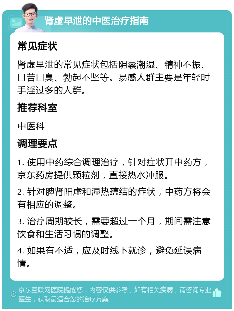 肾虚早泄的中医治疗指南 常见症状 肾虚早泄的常见症状包括阴囊潮湿、精神不振、口苦口臭、勃起不坚等。易感人群主要是年轻时手淫过多的人群。 推荐科室 中医科 调理要点 1. 使用中药综合调理治疗，针对症状开中药方，京东药房提供颗粒剂，直接热水冲服。 2. 针对脾肾阳虚和湿热蕴结的症状，中药方将会有相应的调整。 3. 治疗周期较长，需要超过一个月，期间需注意饮食和生活习惯的调整。 4. 如果有不适，应及时线下就诊，避免延误病情。