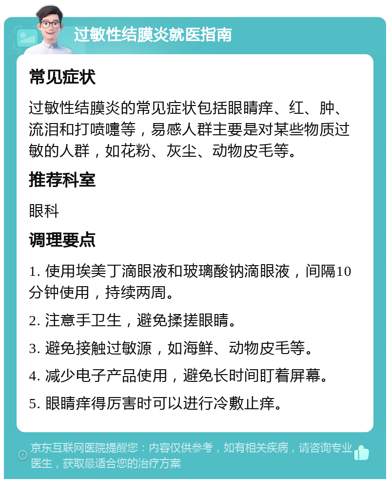 过敏性结膜炎就医指南 常见症状 过敏性结膜炎的常见症状包括眼睛痒、红、肿、流泪和打喷嚏等，易感人群主要是对某些物质过敏的人群，如花粉、灰尘、动物皮毛等。 推荐科室 眼科 调理要点 1. 使用埃美丁滴眼液和玻璃酸钠滴眼液，间隔10分钟使用，持续两周。 2. 注意手卫生，避免揉搓眼睛。 3. 避免接触过敏源，如海鲜、动物皮毛等。 4. 减少电子产品使用，避免长时间盯着屏幕。 5. 眼睛痒得厉害时可以进行冷敷止痒。