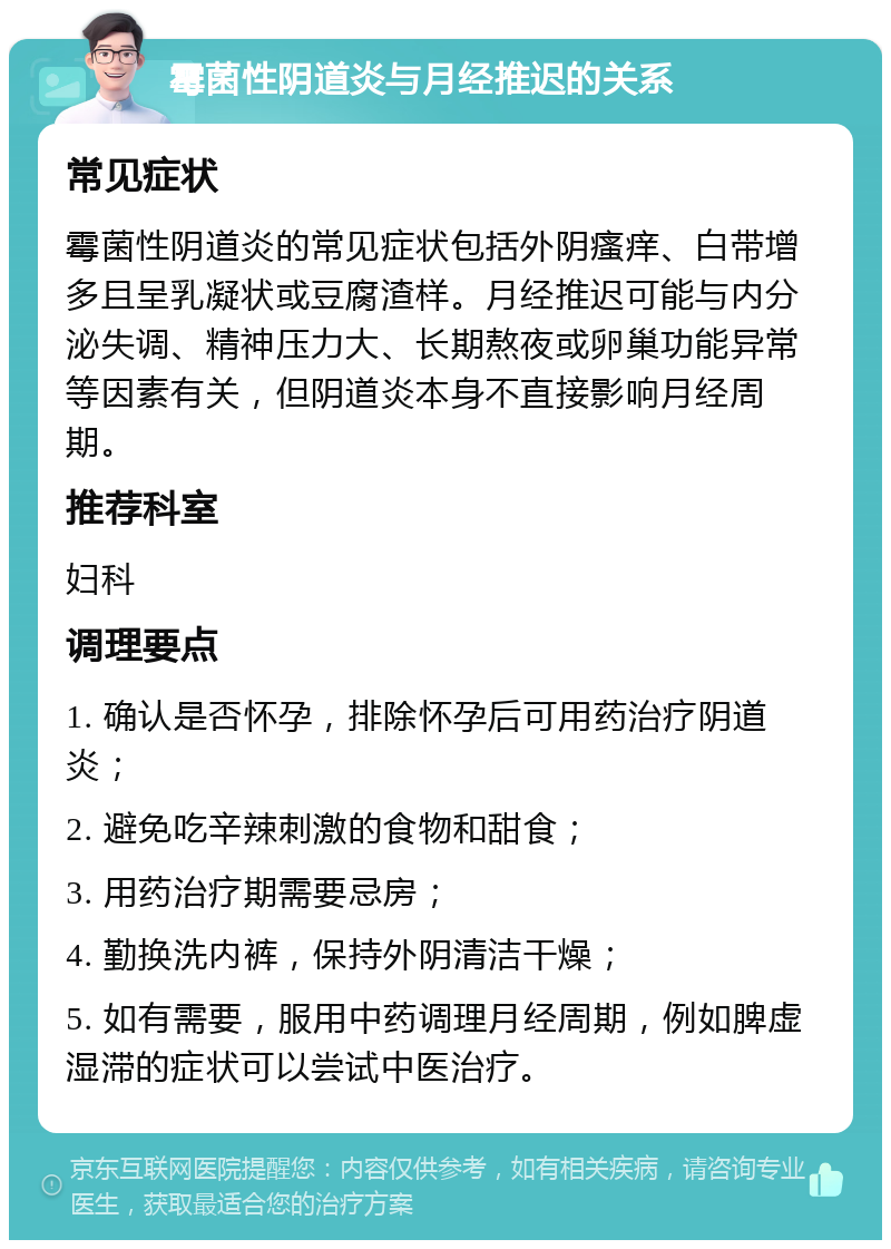 霉菌性阴道炎与月经推迟的关系 常见症状 霉菌性阴道炎的常见症状包括外阴瘙痒、白带增多且呈乳凝状或豆腐渣样。月经推迟可能与内分泌失调、精神压力大、长期熬夜或卵巢功能异常等因素有关，但阴道炎本身不直接影响月经周期。 推荐科室 妇科 调理要点 1. 确认是否怀孕，排除怀孕后可用药治疗阴道炎； 2. 避免吃辛辣刺激的食物和甜食； 3. 用药治疗期需要忌房； 4. 勤换洗内裤，保持外阴清洁干燥； 5. 如有需要，服用中药调理月经周期，例如脾虚湿滞的症状可以尝试中医治疗。