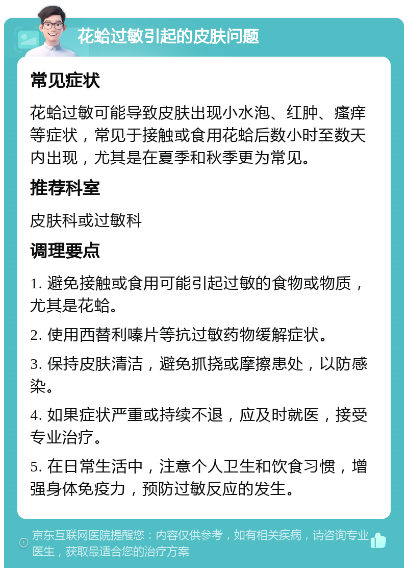 花蛤过敏引起的皮肤问题 常见症状 花蛤过敏可能导致皮肤出现小水泡、红肿、瘙痒等症状，常见于接触或食用花蛤后数小时至数天内出现，尤其是在夏季和秋季更为常见。 推荐科室 皮肤科或过敏科 调理要点 1. 避免接触或食用可能引起过敏的食物或物质，尤其是花蛤。 2. 使用西替利嗪片等抗过敏药物缓解症状。 3. 保持皮肤清洁，避免抓挠或摩擦患处，以防感染。 4. 如果症状严重或持续不退，应及时就医，接受专业治疗。 5. 在日常生活中，注意个人卫生和饮食习惯，增强身体免疫力，预防过敏反应的发生。