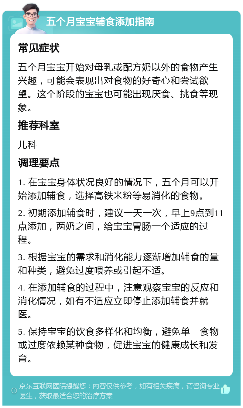 五个月宝宝辅食添加指南 常见症状 五个月宝宝开始对母乳或配方奶以外的食物产生兴趣，可能会表现出对食物的好奇心和尝试欲望。这个阶段的宝宝也可能出现厌食、挑食等现象。 推荐科室 儿科 调理要点 1. 在宝宝身体状况良好的情况下，五个月可以开始添加辅食，选择高铁米粉等易消化的食物。 2. 初期添加辅食时，建议一天一次，早上9点到11点添加，两奶之间，给宝宝胃肠一个适应的过程。 3. 根据宝宝的需求和消化能力逐渐增加辅食的量和种类，避免过度喂养或引起不适。 4. 在添加辅食的过程中，注意观察宝宝的反应和消化情况，如有不适应立即停止添加辅食并就医。 5. 保持宝宝的饮食多样化和均衡，避免单一食物或过度依赖某种食物，促进宝宝的健康成长和发育。