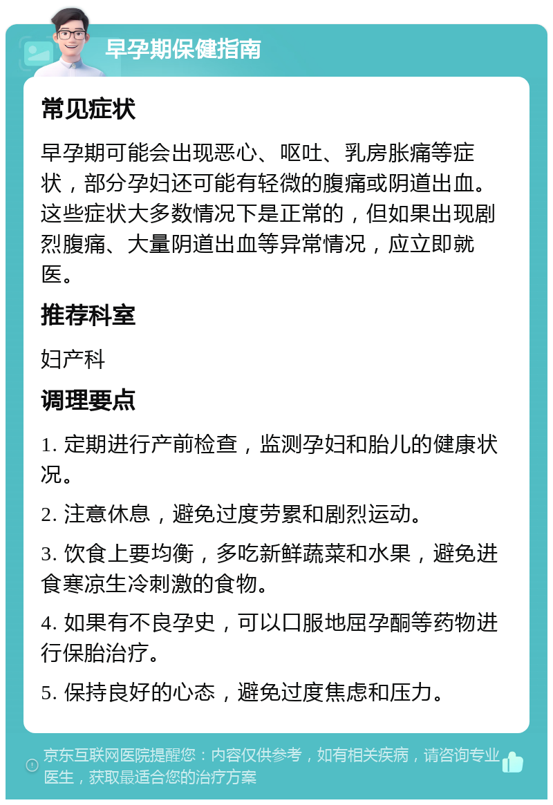 早孕期保健指南 常见症状 早孕期可能会出现恶心、呕吐、乳房胀痛等症状，部分孕妇还可能有轻微的腹痛或阴道出血。这些症状大多数情况下是正常的，但如果出现剧烈腹痛、大量阴道出血等异常情况，应立即就医。 推荐科室 妇产科 调理要点 1. 定期进行产前检查，监测孕妇和胎儿的健康状况。 2. 注意休息，避免过度劳累和剧烈运动。 3. 饮食上要均衡，多吃新鲜蔬菜和水果，避免进食寒凉生冷刺激的食物。 4. 如果有不良孕史，可以口服地屈孕酮等药物进行保胎治疗。 5. 保持良好的心态，避免过度焦虑和压力。