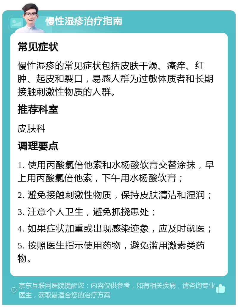 慢性湿疹治疗指南 常见症状 慢性湿疹的常见症状包括皮肤干燥、瘙痒、红肿、起皮和裂口，易感人群为过敏体质者和长期接触刺激性物质的人群。 推荐科室 皮肤科 调理要点 1. 使用丙酸氯倍他索和水杨酸软膏交替涂抹，早上用丙酸氯倍他索，下午用水杨酸软膏； 2. 避免接触刺激性物质，保持皮肤清洁和湿润； 3. 注意个人卫生，避免抓挠患处； 4. 如果症状加重或出现感染迹象，应及时就医； 5. 按照医生指示使用药物，避免滥用激素类药物。