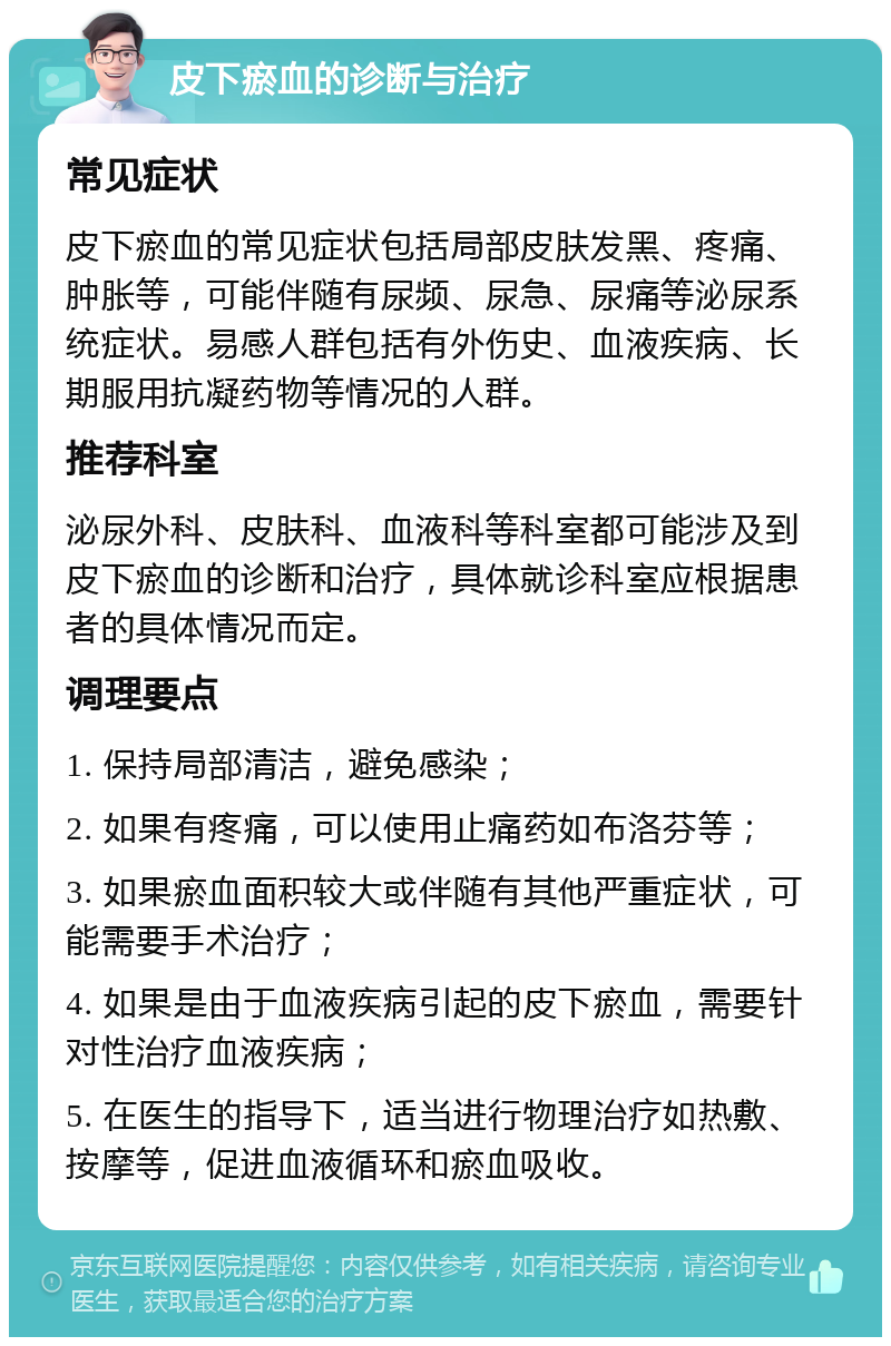 皮下瘀血的诊断与治疗 常见症状 皮下瘀血的常见症状包括局部皮肤发黑、疼痛、肿胀等，可能伴随有尿频、尿急、尿痛等泌尿系统症状。易感人群包括有外伤史、血液疾病、长期服用抗凝药物等情况的人群。 推荐科室 泌尿外科、皮肤科、血液科等科室都可能涉及到皮下瘀血的诊断和治疗，具体就诊科室应根据患者的具体情况而定。 调理要点 1. 保持局部清洁，避免感染； 2. 如果有疼痛，可以使用止痛药如布洛芬等； 3. 如果瘀血面积较大或伴随有其他严重症状，可能需要手术治疗； 4. 如果是由于血液疾病引起的皮下瘀血，需要针对性治疗血液疾病； 5. 在医生的指导下，适当进行物理治疗如热敷、按摩等，促进血液循环和瘀血吸收。