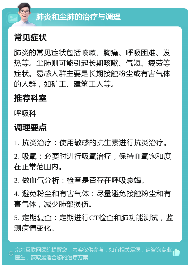 肺炎和尘肺的治疗与调理 常见症状 肺炎的常见症状包括咳嗽、胸痛、呼吸困难、发热等。尘肺则可能引起长期咳嗽、气短、疲劳等症状。易感人群主要是长期接触粉尘或有害气体的人群，如矿工、建筑工人等。 推荐科室 呼吸科 调理要点 1. 抗炎治疗：使用敏感的抗生素进行抗炎治疗。 2. 吸氧：必要时进行吸氧治疗，保持血氧饱和度在正常范围内。 3. 做血气分析：检查是否存在呼吸衰竭。 4. 避免粉尘和有害气体：尽量避免接触粉尘和有害气体，减少肺部损伤。 5. 定期复查：定期进行CT检查和肺功能测试，监测病情变化。