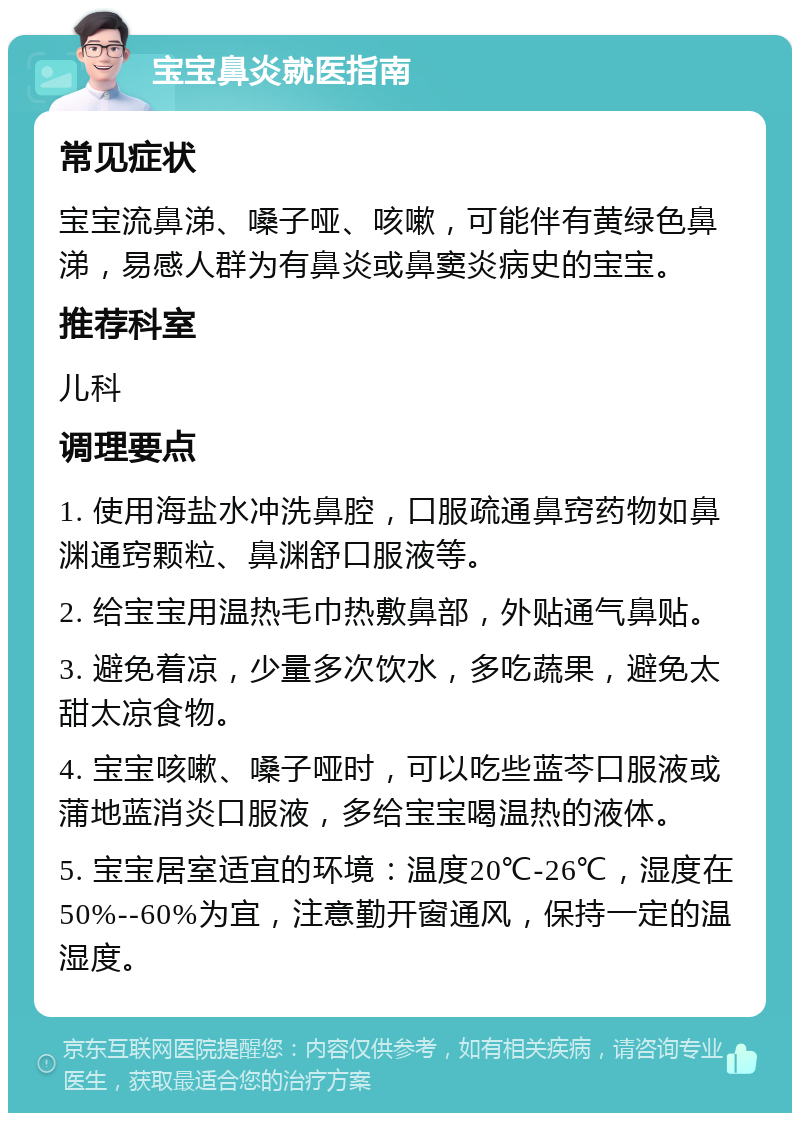 宝宝鼻炎就医指南 常见症状 宝宝流鼻涕、嗓子哑、咳嗽，可能伴有黄绿色鼻涕，易感人群为有鼻炎或鼻窦炎病史的宝宝。 推荐科室 儿科 调理要点 1. 使用海盐水冲洗鼻腔，口服疏通鼻窍药物如鼻渊通窍颗粒、鼻渊舒口服液等。 2. 给宝宝用温热毛巾热敷鼻部，外贴通气鼻贴。 3. 避免着凉，少量多次饮水，多吃蔬果，避免太甜太凉食物。 4. 宝宝咳嗽、嗓子哑时，可以吃些蓝芩口服液或蒲地蓝消炎口服液，多给宝宝喝温热的液体。 5. 宝宝居室适宜的环境：温度20℃-26℃，湿度在50%--60%为宜，注意勤开窗通风，保持一定的温湿度。