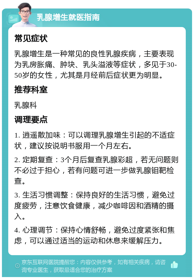 乳腺增生就医指南 常见症状 乳腺增生是一种常见的良性乳腺疾病，主要表现为乳房胀痛、肿块、乳头溢液等症状，多见于30-50岁的女性，尤其是月经前后症状更为明显。 推荐科室 乳腺科 调理要点 1. 逍遥散加味：可以调理乳腺增生引起的不适症状，建议按说明书服用一个月左右。 2. 定期复查：3个月后复查乳腺彩超，若无问题则不必过于担心，若有问题可进一步做乳腺钼靶检查。 3. 生活习惯调整：保持良好的生活习惯，避免过度疲劳，注意饮食健康，减少咖啡因和酒精的摄入。 4. 心理调节：保持心情舒畅，避免过度紧张和焦虑，可以通过适当的运动和休息来缓解压力。