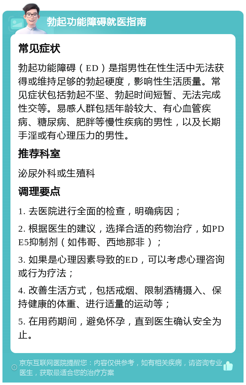 勃起功能障碍就医指南 常见症状 勃起功能障碍（ED）是指男性在性生活中无法获得或维持足够的勃起硬度，影响性生活质量。常见症状包括勃起不坚、勃起时间短暂、无法完成性交等。易感人群包括年龄较大、有心血管疾病、糖尿病、肥胖等慢性疾病的男性，以及长期手淫或有心理压力的男性。 推荐科室 泌尿外科或生殖科 调理要点 1. 去医院进行全面的检查，明确病因； 2. 根据医生的建议，选择合适的药物治疗，如PDE5抑制剂（如伟哥、西地那非）； 3. 如果是心理因素导致的ED，可以考虑心理咨询或行为疗法； 4. 改善生活方式，包括戒烟、限制酒精摄入、保持健康的体重、进行适量的运动等； 5. 在用药期间，避免怀孕，直到医生确认安全为止。