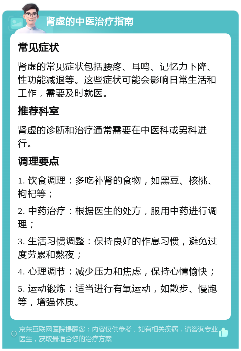 肾虚的中医治疗指南 常见症状 肾虚的常见症状包括腰疼、耳鸣、记忆力下降、性功能减退等。这些症状可能会影响日常生活和工作，需要及时就医。 推荐科室 肾虚的诊断和治疗通常需要在中医科或男科进行。 调理要点 1. 饮食调理：多吃补肾的食物，如黑豆、核桃、枸杞等； 2. 中药治疗：根据医生的处方，服用中药进行调理； 3. 生活习惯调整：保持良好的作息习惯，避免过度劳累和熬夜； 4. 心理调节：减少压力和焦虑，保持心情愉快； 5. 运动锻炼：适当进行有氧运动，如散步、慢跑等，增强体质。