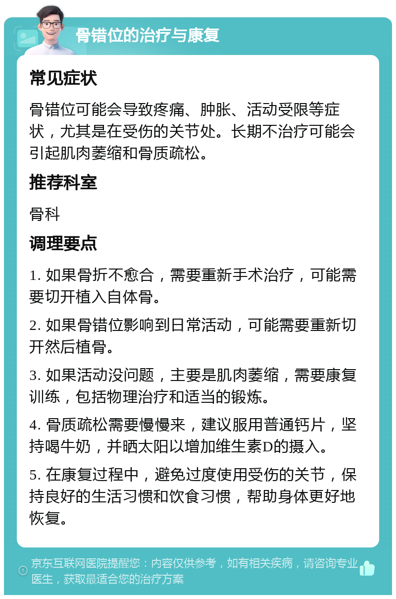 骨错位的治疗与康复 常见症状 骨错位可能会导致疼痛、肿胀、活动受限等症状，尤其是在受伤的关节处。长期不治疗可能会引起肌肉萎缩和骨质疏松。 推荐科室 骨科 调理要点 1. 如果骨折不愈合，需要重新手术治疗，可能需要切开植入自体骨。 2. 如果骨错位影响到日常活动，可能需要重新切开然后植骨。 3. 如果活动没问题，主要是肌肉萎缩，需要康复训练，包括物理治疗和适当的锻炼。 4. 骨质疏松需要慢慢来，建议服用普通钙片，坚持喝牛奶，并晒太阳以增加维生素D的摄入。 5. 在康复过程中，避免过度使用受伤的关节，保持良好的生活习惯和饮食习惯，帮助身体更好地恢复。