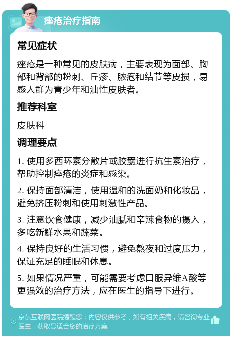 痤疮治疗指南 常见症状 痤疮是一种常见的皮肤病，主要表现为面部、胸部和背部的粉刺、丘疹、脓疱和结节等皮损，易感人群为青少年和油性皮肤者。 推荐科室 皮肤科 调理要点 1. 使用多西环素分散片或胶囊进行抗生素治疗，帮助控制痤疮的炎症和感染。 2. 保持面部清洁，使用温和的洗面奶和化妆品，避免挤压粉刺和使用刺激性产品。 3. 注意饮食健康，减少油腻和辛辣食物的摄入，多吃新鲜水果和蔬菜。 4. 保持良好的生活习惯，避免熬夜和过度压力，保证充足的睡眠和休息。 5. 如果情况严重，可能需要考虑口服异维A酸等更强效的治疗方法，应在医生的指导下进行。