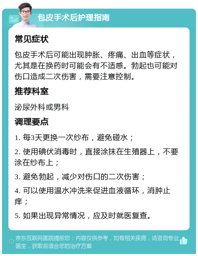 包皮手术后护理指南 常见症状 包皮手术后可能出现肿胀、疼痛、出血等症状，尤其是在换药时可能会有不适感。勃起也可能对伤口造成二次伤害，需要注意控制。 推荐科室 泌尿外科或男科 调理要点 1. 每3天更换一次纱布，避免碰水； 2. 使用碘伏消毒时，直接涂抹在生殖器上，不要涂在纱布上； 3. 避免勃起，减少对伤口的二次伤害； 4. 可以使用温水冲洗来促进血液循环，消肿止痒； 5. 如果出现异常情况，应及时就医复查。