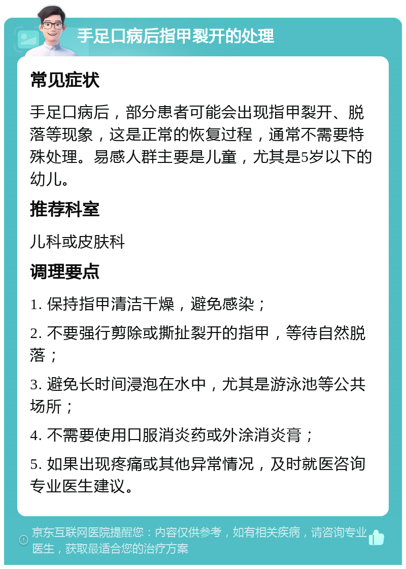 手足口病后指甲裂开的处理 常见症状 手足口病后，部分患者可能会出现指甲裂开、脱落等现象，这是正常的恢复过程，通常不需要特殊处理。易感人群主要是儿童，尤其是5岁以下的幼儿。 推荐科室 儿科或皮肤科 调理要点 1. 保持指甲清洁干燥，避免感染； 2. 不要强行剪除或撕扯裂开的指甲，等待自然脱落； 3. 避免长时间浸泡在水中，尤其是游泳池等公共场所； 4. 不需要使用口服消炎药或外涂消炎膏； 5. 如果出现疼痛或其他异常情况，及时就医咨询专业医生建议。