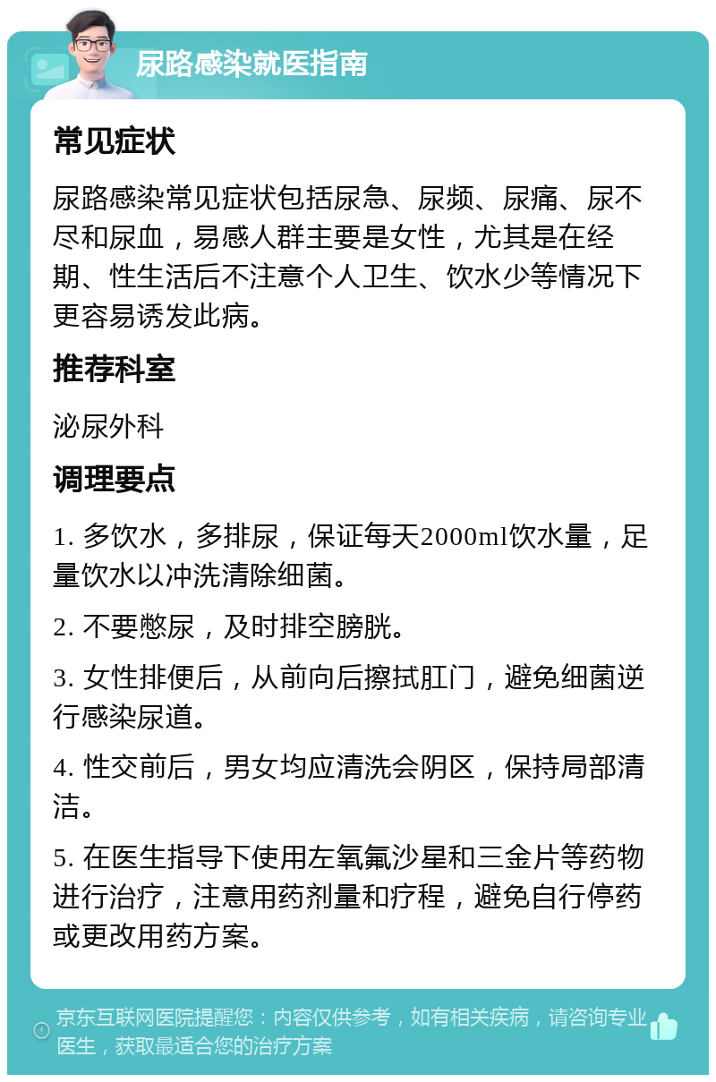 尿路感染就医指南 常见症状 尿路感染常见症状包括尿急、尿频、尿痛、尿不尽和尿血，易感人群主要是女性，尤其是在经期、性生活后不注意个人卫生、饮水少等情况下更容易诱发此病。 推荐科室 泌尿外科 调理要点 1. 多饮水，多排尿，保证每天2000ml饮水量，足量饮水以冲洗清除细菌。 2. 不要憋尿，及时排空膀胱。 3. 女性排便后，从前向后擦拭肛门，避免细菌逆行感染尿道。 4. 性交前后，男女均应清洗会阴区，保持局部清洁。 5. 在医生指导下使用左氧氟沙星和三金片等药物进行治疗，注意用药剂量和疗程，避免自行停药或更改用药方案。