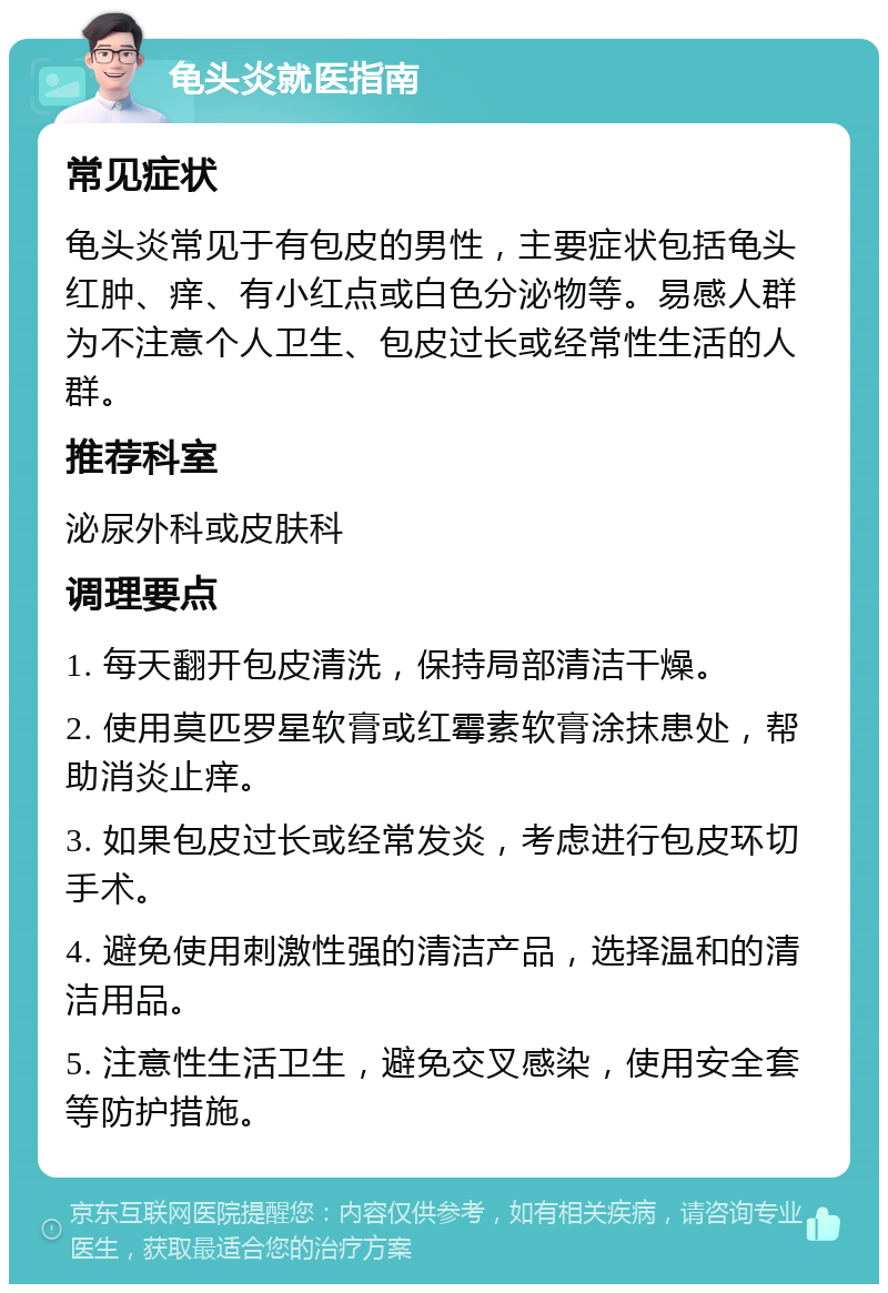 龟头炎就医指南 常见症状 龟头炎常见于有包皮的男性，主要症状包括龟头红肿、痒、有小红点或白色分泌物等。易感人群为不注意个人卫生、包皮过长或经常性生活的人群。 推荐科室 泌尿外科或皮肤科 调理要点 1. 每天翻开包皮清洗，保持局部清洁干燥。 2. 使用莫匹罗星软膏或红霉素软膏涂抹患处，帮助消炎止痒。 3. 如果包皮过长或经常发炎，考虑进行包皮环切手术。 4. 避免使用刺激性强的清洁产品，选择温和的清洁用品。 5. 注意性生活卫生，避免交叉感染，使用安全套等防护措施。