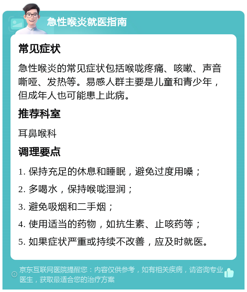 急性喉炎就医指南 常见症状 急性喉炎的常见症状包括喉咙疼痛、咳嗽、声音嘶哑、发热等。易感人群主要是儿童和青少年，但成年人也可能患上此病。 推荐科室 耳鼻喉科 调理要点 1. 保持充足的休息和睡眠，避免过度用嗓； 2. 多喝水，保持喉咙湿润； 3. 避免吸烟和二手烟； 4. 使用适当的药物，如抗生素、止咳药等； 5. 如果症状严重或持续不改善，应及时就医。