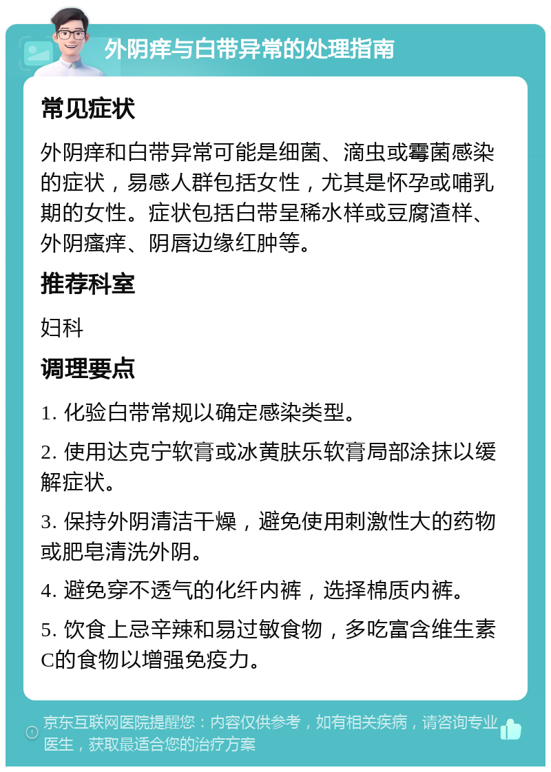 外阴痒与白带异常的处理指南 常见症状 外阴痒和白带异常可能是细菌、滴虫或霉菌感染的症状，易感人群包括女性，尤其是怀孕或哺乳期的女性。症状包括白带呈稀水样或豆腐渣样、外阴瘙痒、阴唇边缘红肿等。 推荐科室 妇科 调理要点 1. 化验白带常规以确定感染类型。 2. 使用达克宁软膏或冰黄肤乐软膏局部涂抹以缓解症状。 3. 保持外阴清洁干燥，避免使用刺激性大的药物或肥皂清洗外阴。 4. 避免穿不透气的化纤内裤，选择棉质内裤。 5. 饮食上忌辛辣和易过敏食物，多吃富含维生素C的食物以增强免疫力。