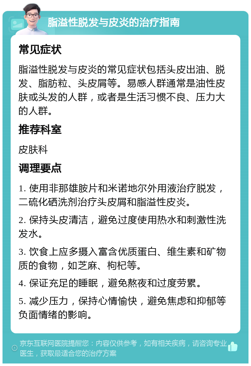 脂溢性脱发与皮炎的治疗指南 常见症状 脂溢性脱发与皮炎的常见症状包括头皮出油、脱发、脂肪粒、头皮屑等。易感人群通常是油性皮肤或头发的人群，或者是生活习惯不良、压力大的人群。 推荐科室 皮肤科 调理要点 1. 使用非那雄胺片和米诺地尔外用液治疗脱发，二硫化硒洗剂治疗头皮屑和脂溢性皮炎。 2. 保持头皮清洁，避免过度使用热水和刺激性洗发水。 3. 饮食上应多摄入富含优质蛋白、维生素和矿物质的食物，如芝麻、枸杞等。 4. 保证充足的睡眠，避免熬夜和过度劳累。 5. 减少压力，保持心情愉快，避免焦虑和抑郁等负面情绪的影响。