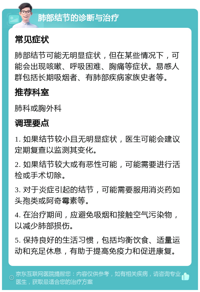 肺部结节的诊断与治疗 常见症状 肺部结节可能无明显症状，但在某些情况下，可能会出现咳嗽、呼吸困难、胸痛等症状。易感人群包括长期吸烟者、有肺部疾病家族史者等。 推荐科室 肺科或胸外科 调理要点 1. 如果结节较小且无明显症状，医生可能会建议定期复查以监测其变化。 2. 如果结节较大或有恶性可能，可能需要进行活检或手术切除。 3. 对于炎症引起的结节，可能需要服用消炎药如头孢类或阿奇霉素等。 4. 在治疗期间，应避免吸烟和接触空气污染物，以减少肺部损伤。 5. 保持良好的生活习惯，包括均衡饮食、适量运动和充足休息，有助于提高免疫力和促进康复。