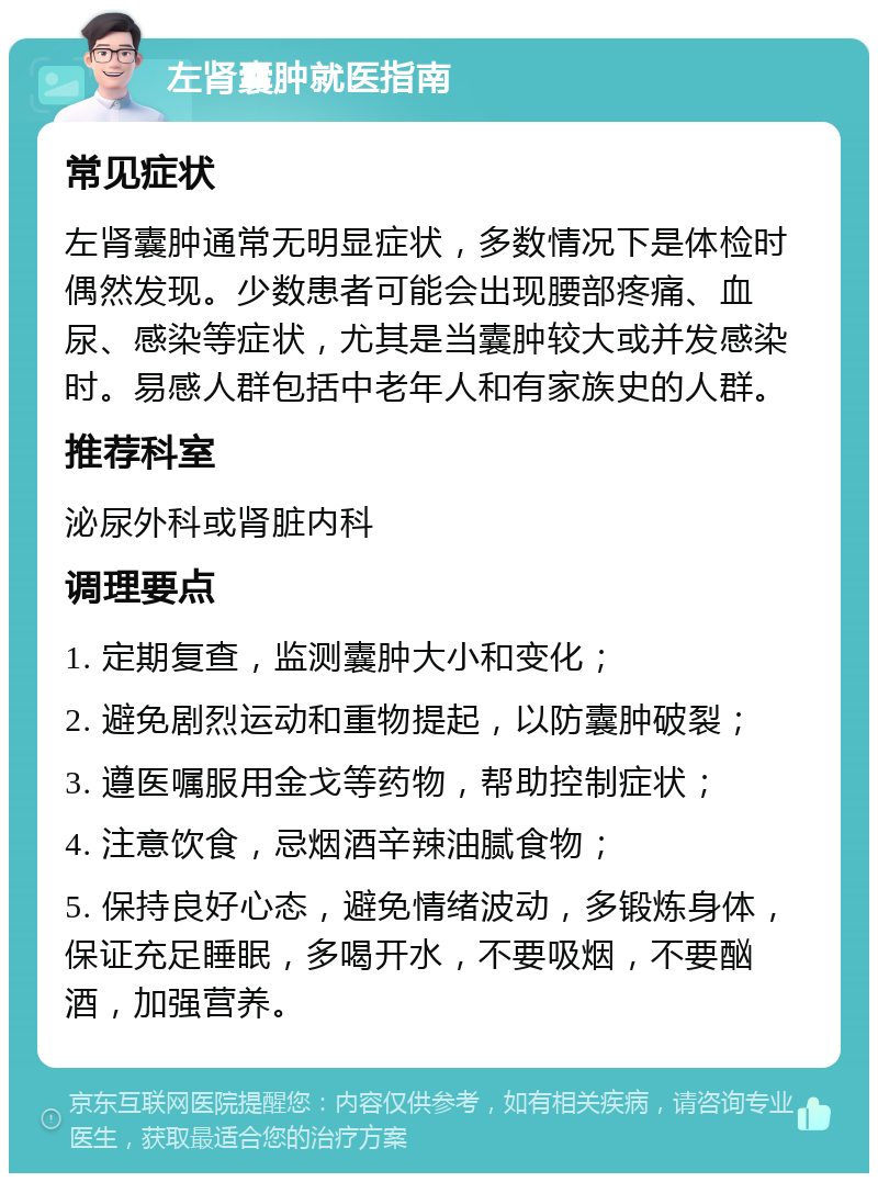 左肾囊肿就医指南 常见症状 左肾囊肿通常无明显症状，多数情况下是体检时偶然发现。少数患者可能会出现腰部疼痛、血尿、感染等症状，尤其是当囊肿较大或并发感染时。易感人群包括中老年人和有家族史的人群。 推荐科室 泌尿外科或肾脏内科 调理要点 1. 定期复查，监测囊肿大小和变化； 2. 避免剧烈运动和重物提起，以防囊肿破裂； 3. 遵医嘱服用金戈等药物，帮助控制症状； 4. 注意饮食，忌烟酒辛辣油腻食物； 5. 保持良好心态，避免情绪波动，多锻炼身体，保证充足睡眠，多喝开水，不要吸烟，不要酗酒，加强营养。