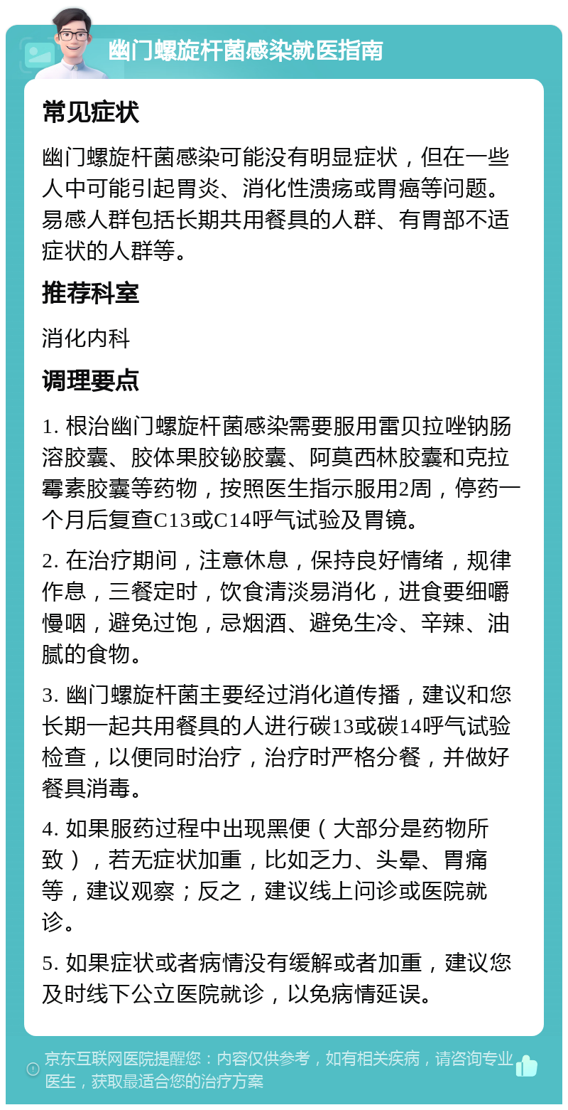 幽门螺旋杆菌感染就医指南 常见症状 幽门螺旋杆菌感染可能没有明显症状，但在一些人中可能引起胃炎、消化性溃疡或胃癌等问题。易感人群包括长期共用餐具的人群、有胃部不适症状的人群等。 推荐科室 消化内科 调理要点 1. 根治幽门螺旋杆菌感染需要服用雷贝拉唑钠肠溶胶囊、胶体果胶铋胶囊、阿莫西林胶囊和克拉霉素胶囊等药物，按照医生指示服用2周，停药一个月后复查C13或C14呼气试验及胃镜。 2. 在治疗期间，注意休息，保持良好情绪，规律作息，三餐定时，饮食清淡易消化，进食要细嚼慢咽，避免过饱，忌烟酒、避免生冷、辛辣、油腻的食物。 3. 幽门螺旋杆菌主要经过消化道传播，建议和您长期一起共用餐具的人进行碳13或碳14呼气试验检查，以便同时治疗，治疗时严格分餐，并做好餐具消毒。 4. 如果服药过程中出现黑便（大部分是药物所致），若无症状加重，比如乏力、头晕、胃痛等，建议观察；反之，建议线上问诊或医院就诊。 5. 如果症状或者病情没有缓解或者加重，建议您及时线下公立医院就诊，以免病情延误。