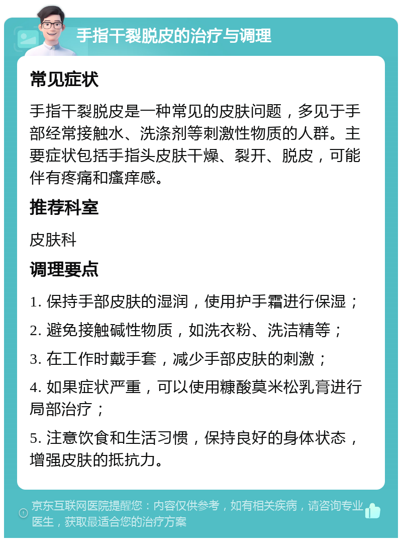 手指干裂脱皮的治疗与调理 常见症状 手指干裂脱皮是一种常见的皮肤问题，多见于手部经常接触水、洗涤剂等刺激性物质的人群。主要症状包括手指头皮肤干燥、裂开、脱皮，可能伴有疼痛和瘙痒感。 推荐科室 皮肤科 调理要点 1. 保持手部皮肤的湿润，使用护手霜进行保湿； 2. 避免接触碱性物质，如洗衣粉、洗洁精等； 3. 在工作时戴手套，减少手部皮肤的刺激； 4. 如果症状严重，可以使用糠酸莫米松乳膏进行局部治疗； 5. 注意饮食和生活习惯，保持良好的身体状态，增强皮肤的抵抗力。