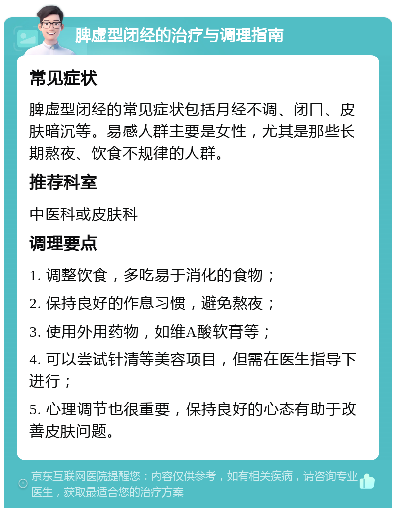 脾虚型闭经的治疗与调理指南 常见症状 脾虚型闭经的常见症状包括月经不调、闭口、皮肤暗沉等。易感人群主要是女性，尤其是那些长期熬夜、饮食不规律的人群。 推荐科室 中医科或皮肤科 调理要点 1. 调整饮食，多吃易于消化的食物； 2. 保持良好的作息习惯，避免熬夜； 3. 使用外用药物，如维A酸软膏等； 4. 可以尝试针清等美容项目，但需在医生指导下进行； 5. 心理调节也很重要，保持良好的心态有助于改善皮肤问题。