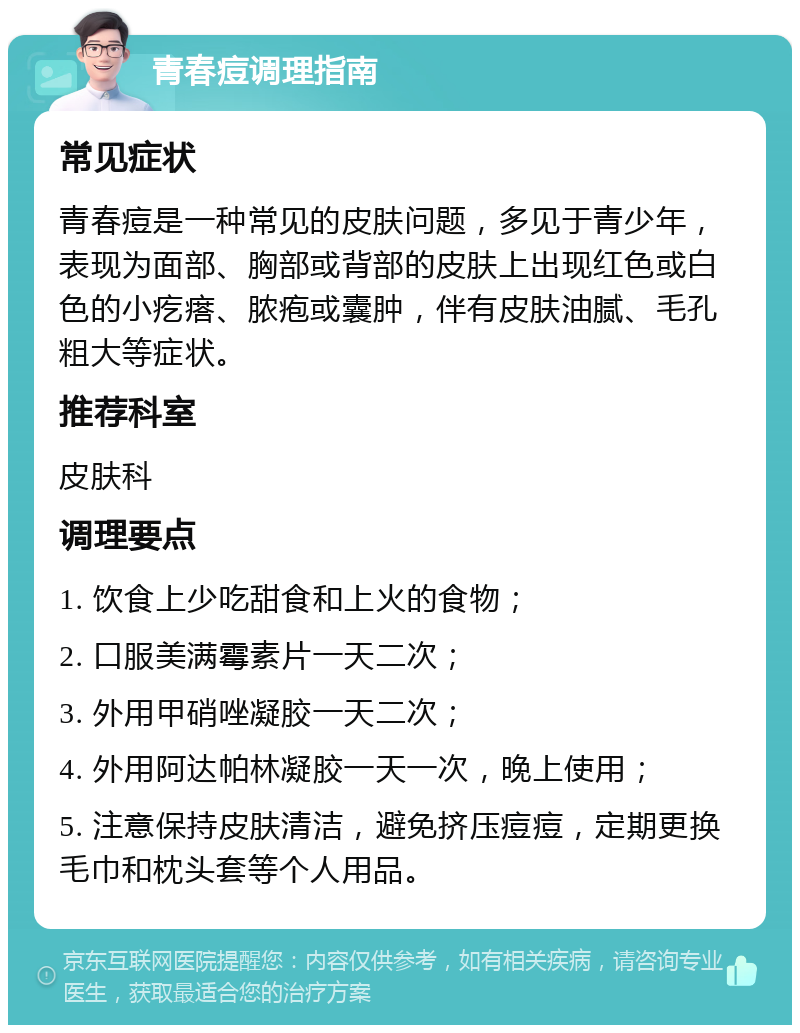 青春痘调理指南 常见症状 青春痘是一种常见的皮肤问题，多见于青少年，表现为面部、胸部或背部的皮肤上出现红色或白色的小疙瘩、脓疱或囊肿，伴有皮肤油腻、毛孔粗大等症状。 推荐科室 皮肤科 调理要点 1. 饮食上少吃甜食和上火的食物； 2. 口服美满霉素片一天二次； 3. 外用甲硝唑凝胶一天二次； 4. 外用阿达帕林凝胶一天一次，晚上使用； 5. 注意保持皮肤清洁，避免挤压痘痘，定期更换毛巾和枕头套等个人用品。