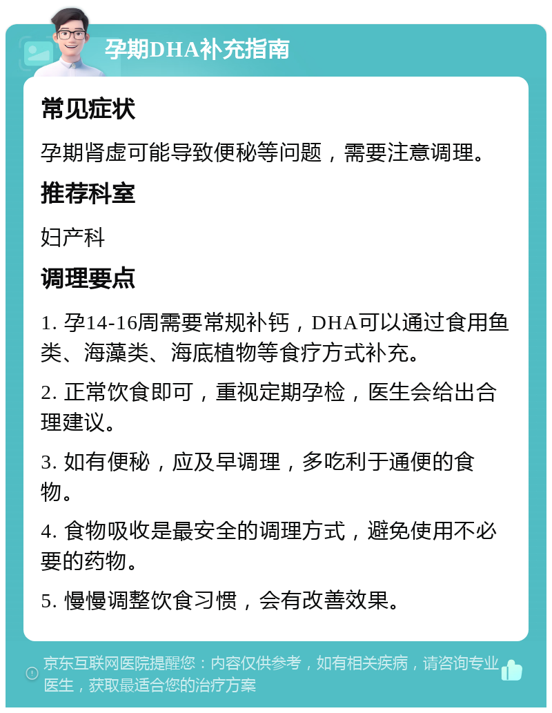 孕期DHA补充指南 常见症状 孕期肾虚可能导致便秘等问题，需要注意调理。 推荐科室 妇产科 调理要点 1. 孕14-16周需要常规补钙，DHA可以通过食用鱼类、海藻类、海底植物等食疗方式补充。 2. 正常饮食即可，重视定期孕检，医生会给出合理建议。 3. 如有便秘，应及早调理，多吃利于通便的食物。 4. 食物吸收是最安全的调理方式，避免使用不必要的药物。 5. 慢慢调整饮食习惯，会有改善效果。