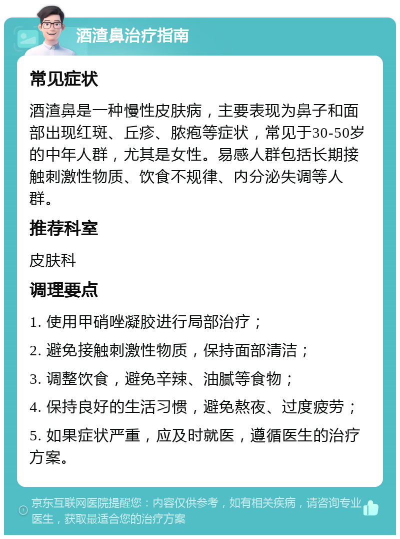 酒渣鼻治疗指南 常见症状 酒渣鼻是一种慢性皮肤病，主要表现为鼻子和面部出现红斑、丘疹、脓疱等症状，常见于30-50岁的中年人群，尤其是女性。易感人群包括长期接触刺激性物质、饮食不规律、内分泌失调等人群。 推荐科室 皮肤科 调理要点 1. 使用甲硝唑凝胶进行局部治疗； 2. 避免接触刺激性物质，保持面部清洁； 3. 调整饮食，避免辛辣、油腻等食物； 4. 保持良好的生活习惯，避免熬夜、过度疲劳； 5. 如果症状严重，应及时就医，遵循医生的治疗方案。