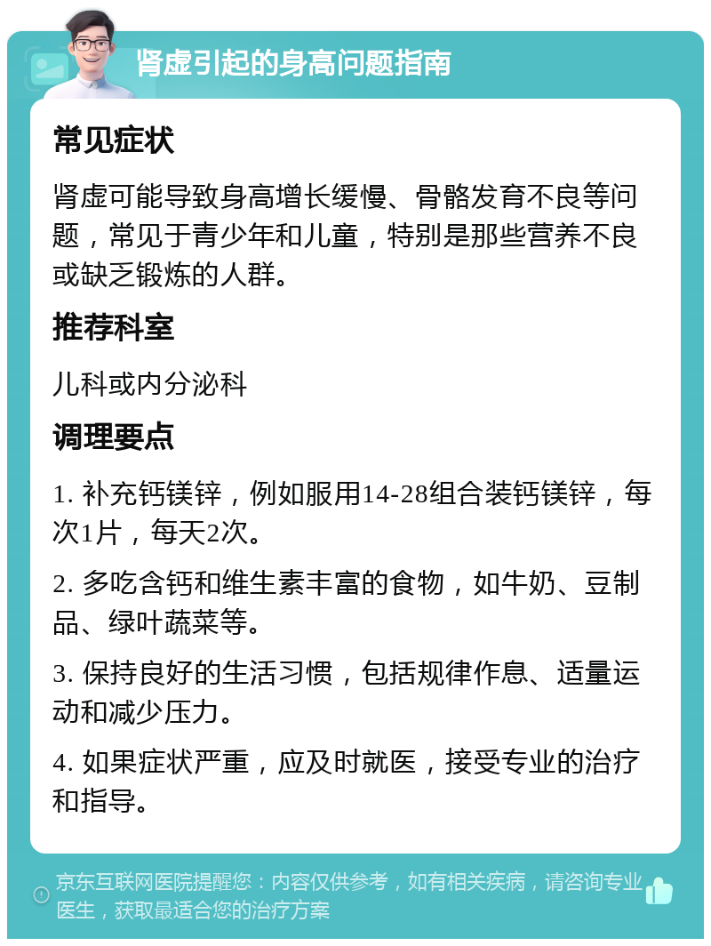 肾虚引起的身高问题指南 常见症状 肾虚可能导致身高增长缓慢、骨骼发育不良等问题，常见于青少年和儿童，特别是那些营养不良或缺乏锻炼的人群。 推荐科室 儿科或内分泌科 调理要点 1. 补充钙镁锌，例如服用14-28组合装钙镁锌，每次1片，每天2次。 2. 多吃含钙和维生素丰富的食物，如牛奶、豆制品、绿叶蔬菜等。 3. 保持良好的生活习惯，包括规律作息、适量运动和减少压力。 4. 如果症状严重，应及时就医，接受专业的治疗和指导。