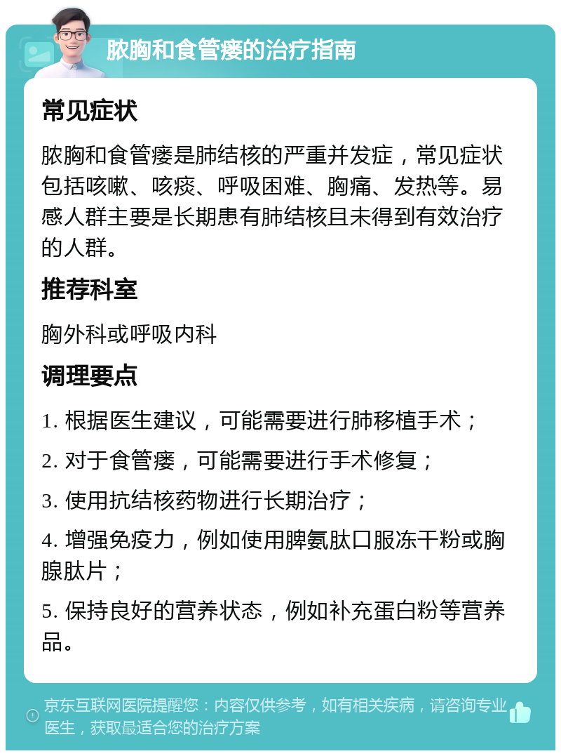 脓胸和食管瘘的治疗指南 常见症状 脓胸和食管瘘是肺结核的严重并发症，常见症状包括咳嗽、咳痰、呼吸困难、胸痛、发热等。易感人群主要是长期患有肺结核且未得到有效治疗的人群。 推荐科室 胸外科或呼吸内科 调理要点 1. 根据医生建议，可能需要进行肺移植手术； 2. 对于食管瘘，可能需要进行手术修复； 3. 使用抗结核药物进行长期治疗； 4. 增强免疫力，例如使用脾氨肽口服冻干粉或胸腺肽片； 5. 保持良好的营养状态，例如补充蛋白粉等营养品。