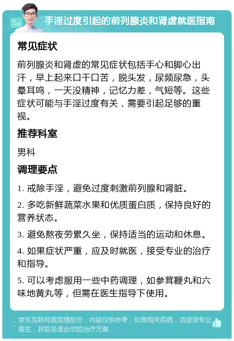 手淫过度引起的前列腺炎和肾虚就医指南 常见症状 前列腺炎和肾虚的常见症状包括手心和脚心出汗，早上起来口干口苦，脱头发，尿频尿急，头晕耳鸣，一天没精神，记忆力差，气短等。这些症状可能与手淫过度有关，需要引起足够的重视。 推荐科室 男科 调理要点 1. 戒除手淫，避免过度刺激前列腺和肾脏。 2. 多吃新鲜蔬菜水果和优质蛋白质，保持良好的营养状态。 3. 避免熬夜劳累久坐，保持适当的运动和休息。 4. 如果症状严重，应及时就医，接受专业的治疗和指导。 5. 可以考虑服用一些中药调理，如参茸鞭丸和六味地黄丸等，但需在医生指导下使用。