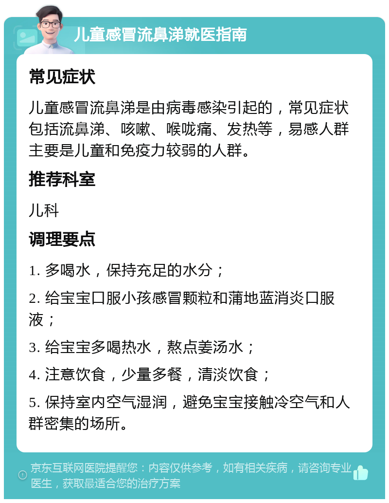 儿童感冒流鼻涕就医指南 常见症状 儿童感冒流鼻涕是由病毒感染引起的，常见症状包括流鼻涕、咳嗽、喉咙痛、发热等，易感人群主要是儿童和免疫力较弱的人群。 推荐科室 儿科 调理要点 1. 多喝水，保持充足的水分； 2. 给宝宝口服小孩感冒颗粒和蒲地蓝消炎口服液； 3. 给宝宝多喝热水，熬点姜汤水； 4. 注意饮食，少量多餐，清淡饮食； 5. 保持室内空气湿润，避免宝宝接触冷空气和人群密集的场所。