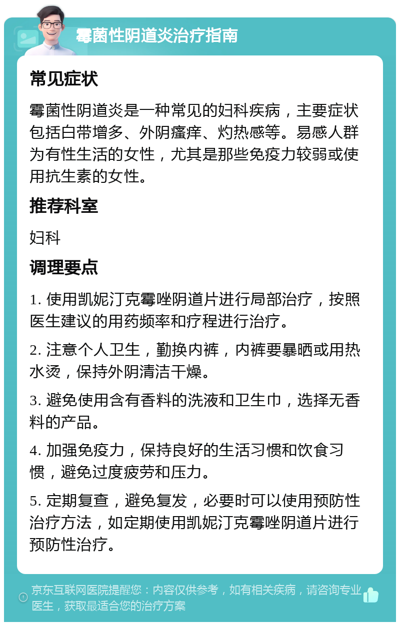 霉菌性阴道炎治疗指南 常见症状 霉菌性阴道炎是一种常见的妇科疾病，主要症状包括白带增多、外阴瘙痒、灼热感等。易感人群为有性生活的女性，尤其是那些免疫力较弱或使用抗生素的女性。 推荐科室 妇科 调理要点 1. 使用凯妮汀克霉唑阴道片进行局部治疗，按照医生建议的用药频率和疗程进行治疗。 2. 注意个人卫生，勤换内裤，内裤要暴晒或用热水烫，保持外阴清洁干燥。 3. 避免使用含有香料的洗液和卫生巾，选择无香料的产品。 4. 加强免疫力，保持良好的生活习惯和饮食习惯，避免过度疲劳和压力。 5. 定期复查，避免复发，必要时可以使用预防性治疗方法，如定期使用凯妮汀克霉唑阴道片进行预防性治疗。