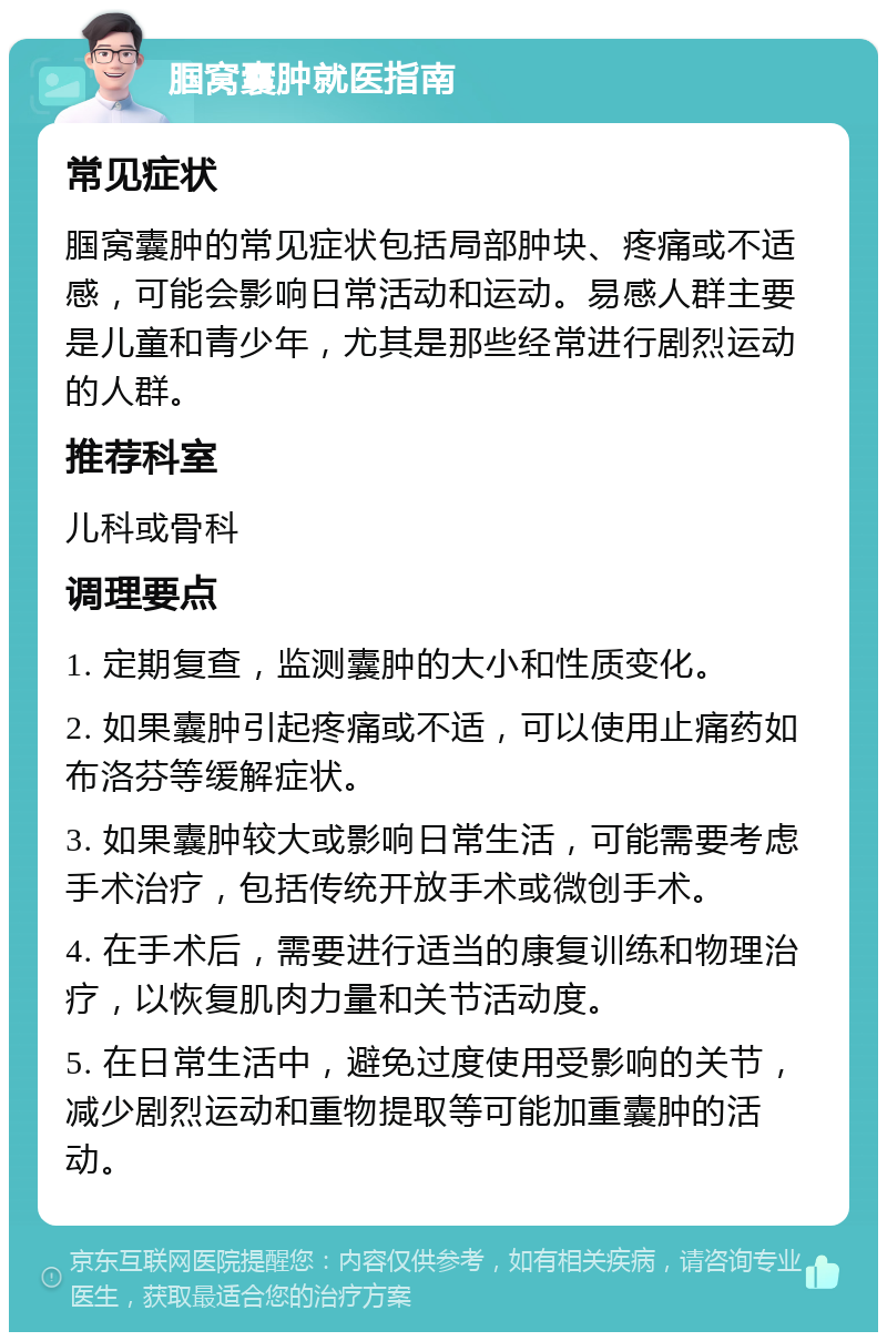 腘窝囊肿就医指南 常见症状 腘窝囊肿的常见症状包括局部肿块、疼痛或不适感，可能会影响日常活动和运动。易感人群主要是儿童和青少年，尤其是那些经常进行剧烈运动的人群。 推荐科室 儿科或骨科 调理要点 1. 定期复查，监测囊肿的大小和性质变化。 2. 如果囊肿引起疼痛或不适，可以使用止痛药如布洛芬等缓解症状。 3. 如果囊肿较大或影响日常生活，可能需要考虑手术治疗，包括传统开放手术或微创手术。 4. 在手术后，需要进行适当的康复训练和物理治疗，以恢复肌肉力量和关节活动度。 5. 在日常生活中，避免过度使用受影响的关节，减少剧烈运动和重物提取等可能加重囊肿的活动。