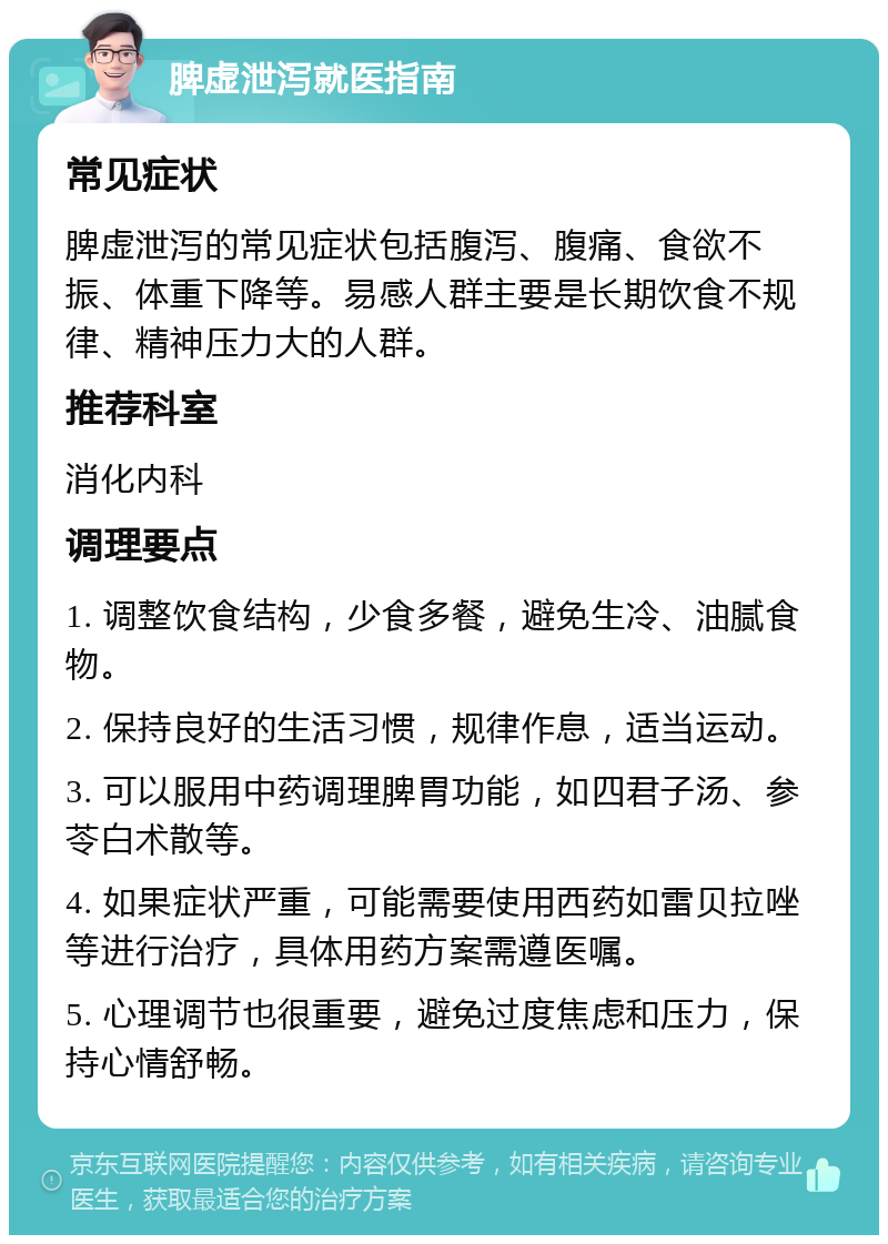 脾虚泄泻就医指南 常见症状 脾虚泄泻的常见症状包括腹泻、腹痛、食欲不振、体重下降等。易感人群主要是长期饮食不规律、精神压力大的人群。 推荐科室 消化内科 调理要点 1. 调整饮食结构，少食多餐，避免生冷、油腻食物。 2. 保持良好的生活习惯，规律作息，适当运动。 3. 可以服用中药调理脾胃功能，如四君子汤、参苓白术散等。 4. 如果症状严重，可能需要使用西药如雷贝拉唑等进行治疗，具体用药方案需遵医嘱。 5. 心理调节也很重要，避免过度焦虑和压力，保持心情舒畅。