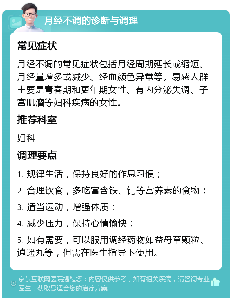 月经不调的诊断与调理 常见症状 月经不调的常见症状包括月经周期延长或缩短、月经量增多或减少、经血颜色异常等。易感人群主要是青春期和更年期女性、有内分泌失调、子宫肌瘤等妇科疾病的女性。 推荐科室 妇科 调理要点 1. 规律生活，保持良好的作息习惯； 2. 合理饮食，多吃富含铁、钙等营养素的食物； 3. 适当运动，增强体质； 4. 减少压力，保持心情愉快； 5. 如有需要，可以服用调经药物如益母草颗粒、逍遥丸等，但需在医生指导下使用。