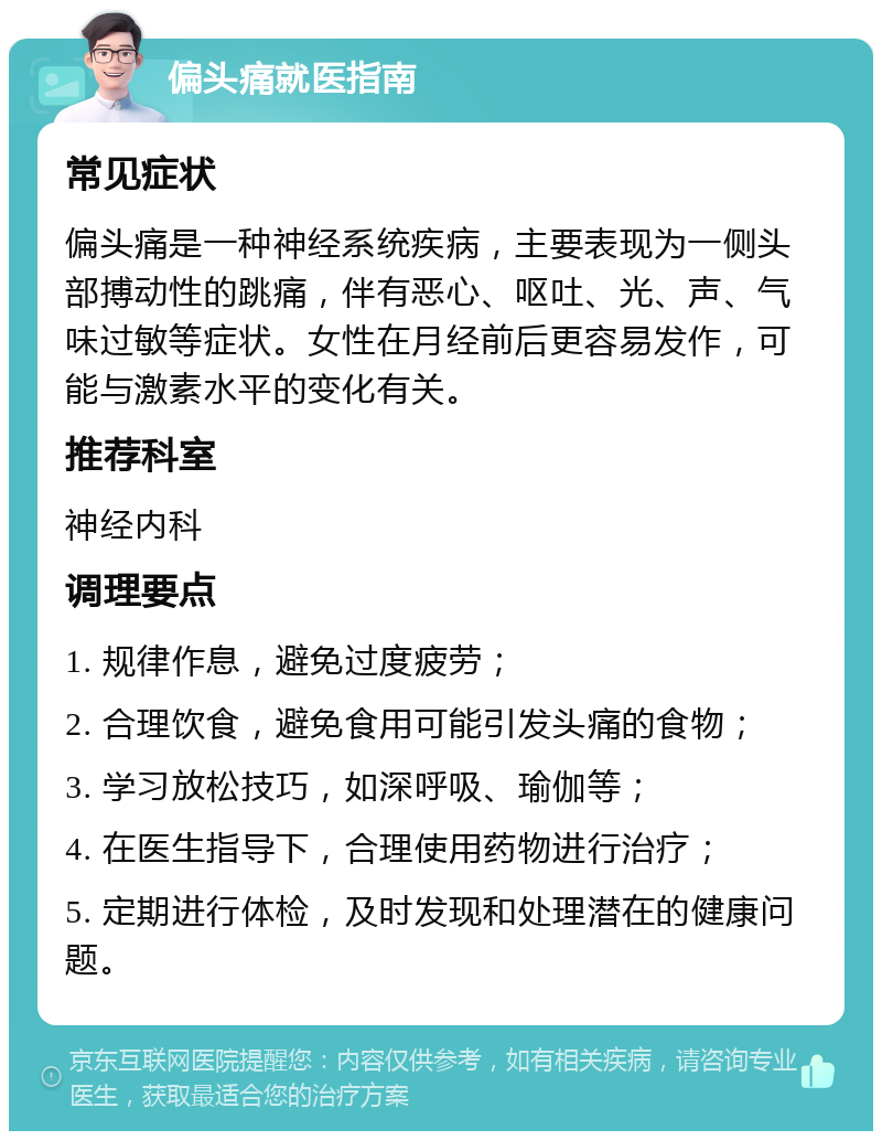 偏头痛就医指南 常见症状 偏头痛是一种神经系统疾病，主要表现为一侧头部搏动性的跳痛，伴有恶心、呕吐、光、声、气味过敏等症状。女性在月经前后更容易发作，可能与激素水平的变化有关。 推荐科室 神经内科 调理要点 1. 规律作息，避免过度疲劳； 2. 合理饮食，避免食用可能引发头痛的食物； 3. 学习放松技巧，如深呼吸、瑜伽等； 4. 在医生指导下，合理使用药物进行治疗； 5. 定期进行体检，及时发现和处理潜在的健康问题。