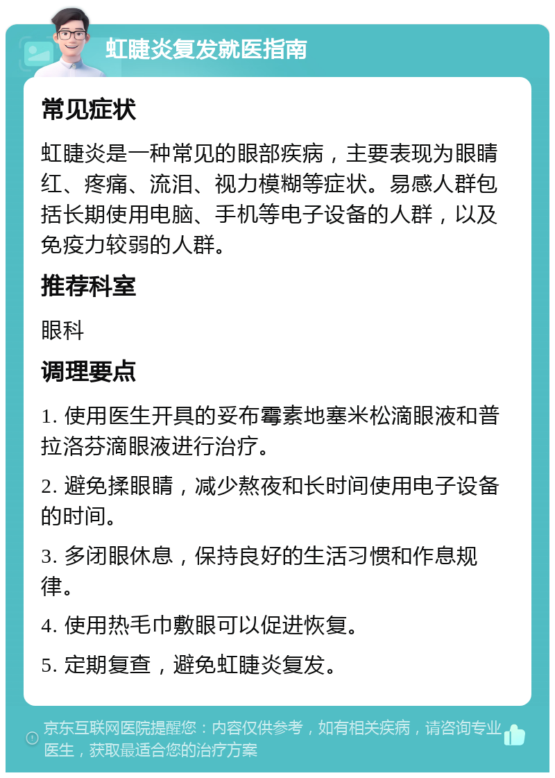 虹睫炎复发就医指南 常见症状 虹睫炎是一种常见的眼部疾病，主要表现为眼睛红、疼痛、流泪、视力模糊等症状。易感人群包括长期使用电脑、手机等电子设备的人群，以及免疫力较弱的人群。 推荐科室 眼科 调理要点 1. 使用医生开具的妥布霉素地塞米松滴眼液和普拉洛芬滴眼液进行治疗。 2. 避免揉眼睛，减少熬夜和长时间使用电子设备的时间。 3. 多闭眼休息，保持良好的生活习惯和作息规律。 4. 使用热毛巾敷眼可以促进恢复。 5. 定期复查，避免虹睫炎复发。