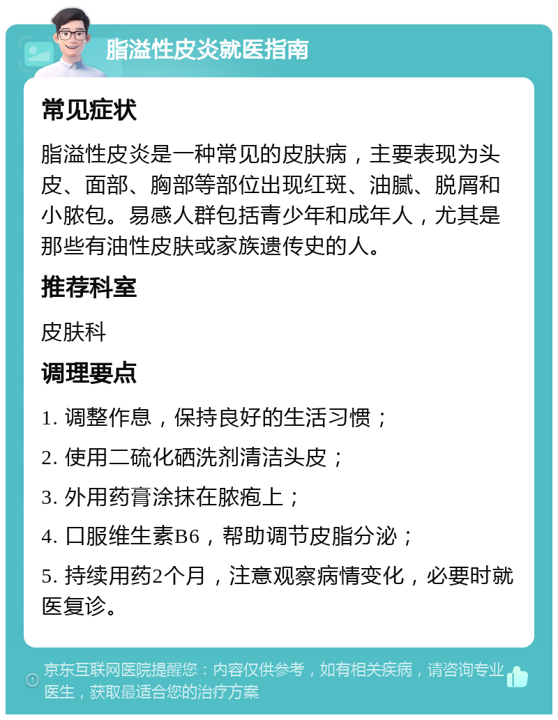 脂溢性皮炎就医指南 常见症状 脂溢性皮炎是一种常见的皮肤病，主要表现为头皮、面部、胸部等部位出现红斑、油腻、脱屑和小脓包。易感人群包括青少年和成年人，尤其是那些有油性皮肤或家族遗传史的人。 推荐科室 皮肤科 调理要点 1. 调整作息，保持良好的生活习惯； 2. 使用二硫化硒洗剂清洁头皮； 3. 外用药膏涂抹在脓疱上； 4. 口服维生素B6，帮助调节皮脂分泌； 5. 持续用药2个月，注意观察病情变化，必要时就医复诊。