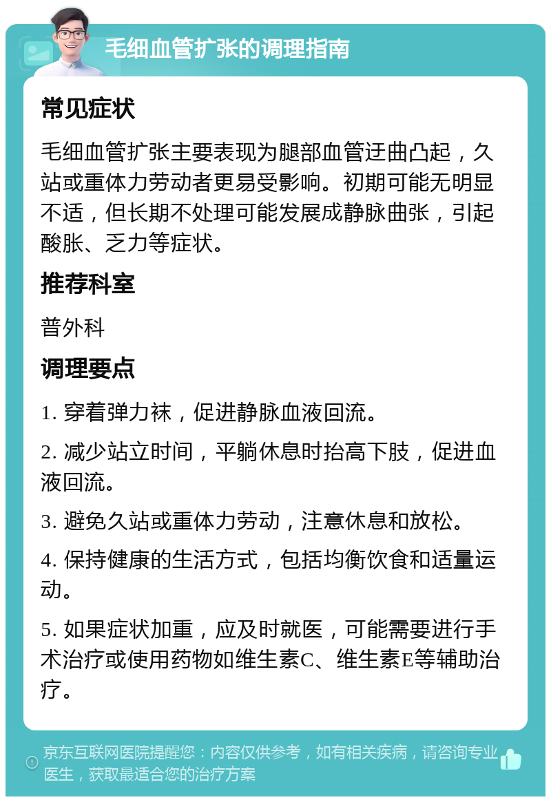 毛细血管扩张的调理指南 常见症状 毛细血管扩张主要表现为腿部血管迂曲凸起，久站或重体力劳动者更易受影响。初期可能无明显不适，但长期不处理可能发展成静脉曲张，引起酸胀、乏力等症状。 推荐科室 普外科 调理要点 1. 穿着弹力袜，促进静脉血液回流。 2. 减少站立时间，平躺休息时抬高下肢，促进血液回流。 3. 避免久站或重体力劳动，注意休息和放松。 4. 保持健康的生活方式，包括均衡饮食和适量运动。 5. 如果症状加重，应及时就医，可能需要进行手术治疗或使用药物如维生素C、维生素E等辅助治疗。