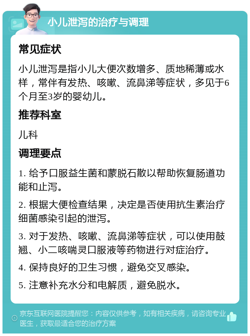 小儿泄泻的治疗与调理 常见症状 小儿泄泻是指小儿大便次数增多、质地稀薄或水样，常伴有发热、咳嗽、流鼻涕等症状，多见于6个月至3岁的婴幼儿。 推荐科室 儿科 调理要点 1. 给予口服益生菌和蒙脱石散以帮助恢复肠道功能和止泻。 2. 根据大便检查结果，决定是否使用抗生素治疗细菌感染引起的泄泻。 3. 对于发热、咳嗽、流鼻涕等症状，可以使用鼓翘、小二咳喘灵口服液等药物进行对症治疗。 4. 保持良好的卫生习惯，避免交叉感染。 5. 注意补充水分和电解质，避免脱水。